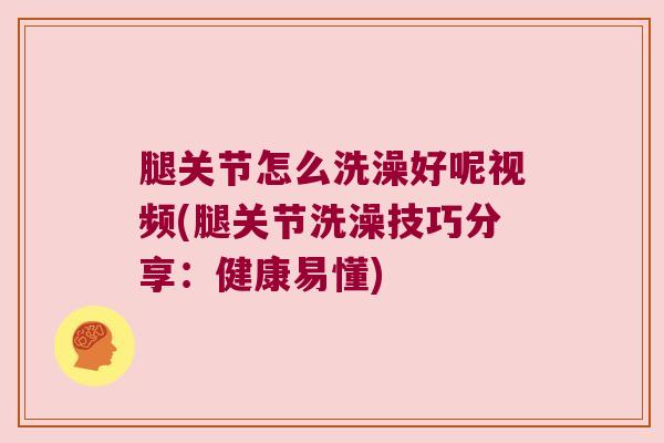 腿关节怎么洗澡好呢视频(腿关节洗澡技巧分享:健康易懂)