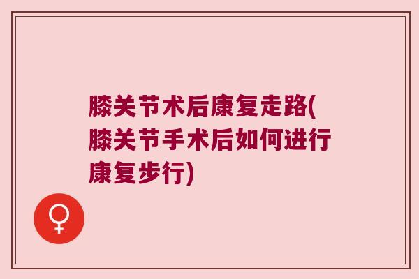 膝关节术后康复走路(膝关节手术后如何进行康复步行)