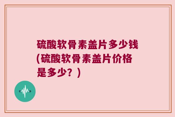硫酸软骨素盖片多少钱(硫酸软骨素盖片价格是多少?) 硫酸软骨素盖片多少钱(硫酸软骨素盖片价格是多少?)