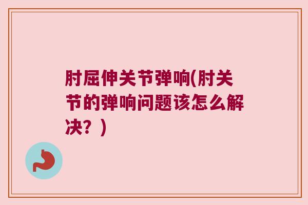 肘屈伸关节弹响(肘关节的弹响问题该怎么解决?)