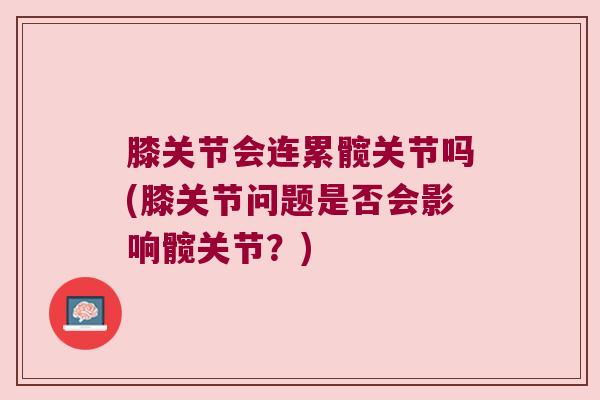 膝关节会连累髋关节吗(膝关节问题是否会影响髋关节?) 膝关节会连累髋关节吗(膝关节问题是否会影响髋关节?)
