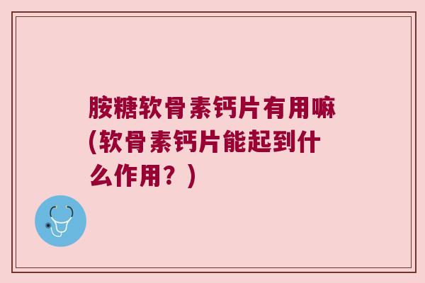 胺糖软骨素钙片有用嘛(软骨素钙片能起到什么作用?)