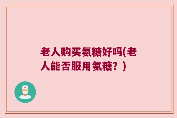老人购买氨糖好吗(老人能否服用氨糖?) 老人购买氨糖好吗(老人能否服用氨糖?)