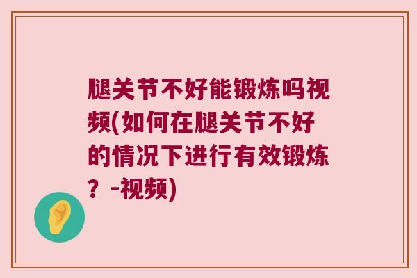 腿关节不好能锻炼吗视频(如何在腿关节不好的情况下进行有效锻炼?-视频)