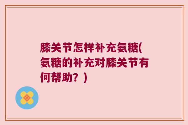 膝关节怎样补充氨糖(氨糖的补充对膝关节有何帮助?)