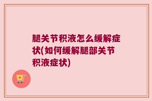 腿关节积液怎么缓解症状(如何缓解腿部关节积液症状)
