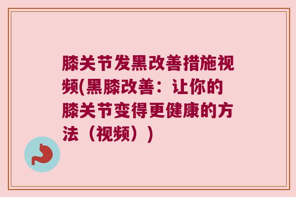 膝关节发黑改善措施视频(黑膝改善:让你的膝关节变得更健康的方法(视频))