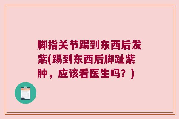脚指关节踢到东西后发紫(踢到东西后脚趾紫肿,应该看医生吗?)