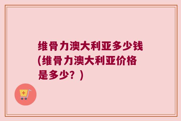 维骨力澳大利亚多少钱(维骨力澳大利亚价格是多少?)