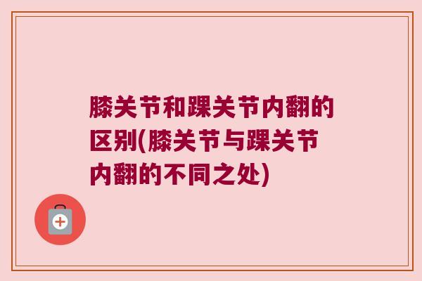 膝关节和踝关节内翻的区别(膝关节与踝关节内翻的不同之处)