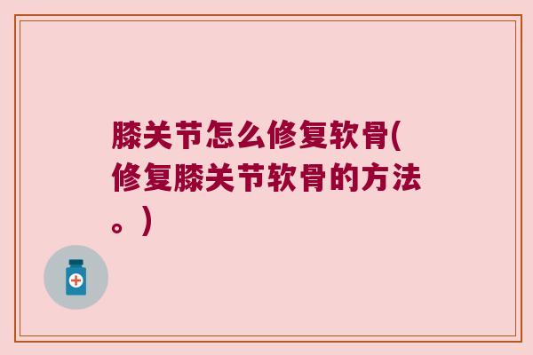 膝关节怎么修复软骨(修复膝关节软骨的方法。)