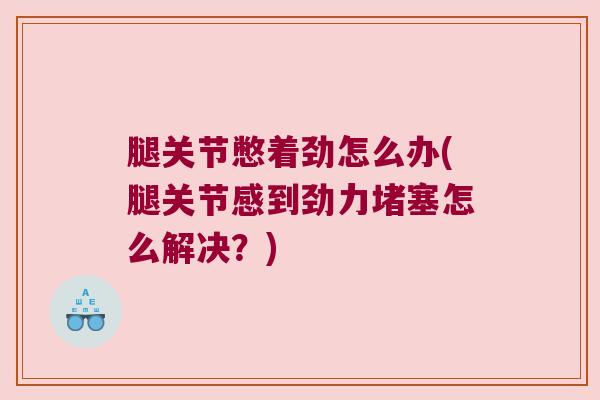 腿关节憋着劲怎么办(腿关节感到劲力堵塞怎么解决?)