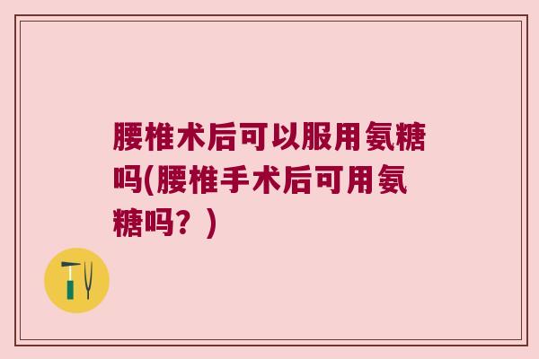 腰椎术后可以服用氨糖吗(腰椎手术后可用氨糖吗?)
