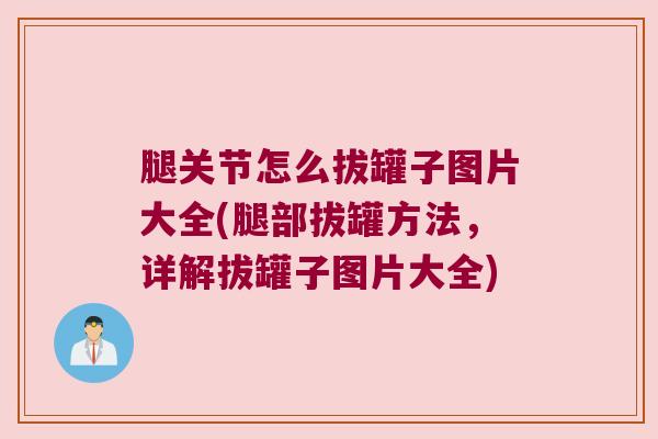 腿关节怎么拔罐子图片大全(腿部拔罐方法,详解拔罐子图片大全)