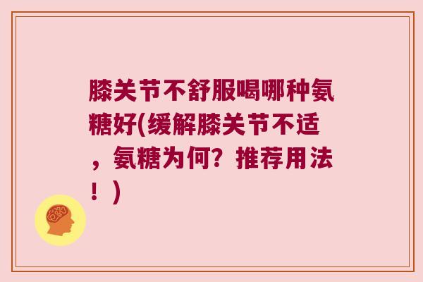 膝关节不舒服喝哪种氨糖好(缓解膝关节不适,氨糖为何?推荐用法!)