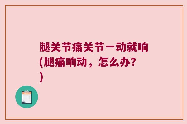 腿关节痛关节一动就响(腿痛响动,怎么办?)