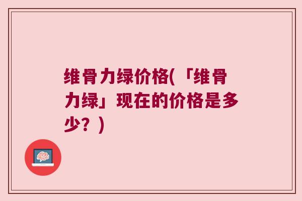 维骨力绿价格(「维骨力绿」现在的价格是多少?)