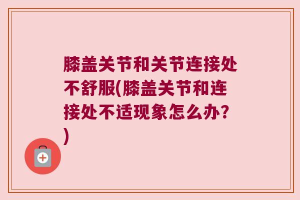 膝盖关节和关节连接处不舒服(膝盖关节和连接处不适现象怎么办?)