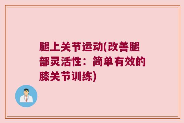 腿上关节运动(改善腿部灵活性:简单有效的膝关节训练) 腿上关节运动(改善腿部灵活性:简单有效的膝关节训练)