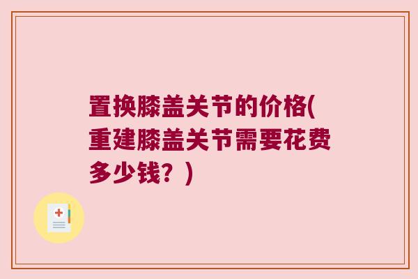 置换膝盖关节的价格(重建膝盖关节需要花费多少钱?) 置换膝盖关节的价格(重建膝盖关节需要花费多少钱?)