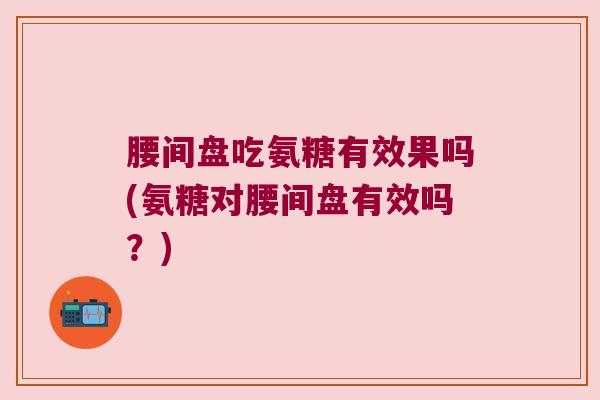 腰间盘吃氨糖有效果吗(氨糖对腰间盘有效吗?)