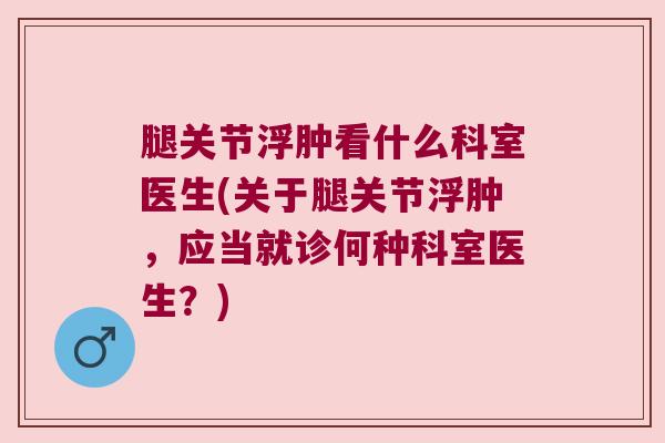 腿关节浮肿看什么科室医生(关于腿关节浮肿,应当就诊何种科室医生?) 腿关节浮肿看什么科室医生(关于腿关节浮肿,应当就诊何种科室医生?)