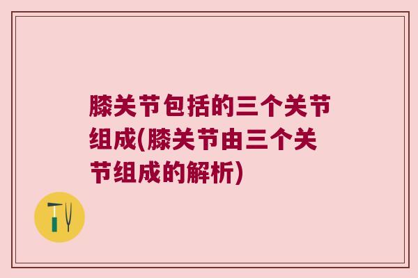 膝关节包括的三个关节组成(膝关节由三个关节组成的解析) 膝关节包括的三个关节组成(膝关节由三个关节组成的解析)