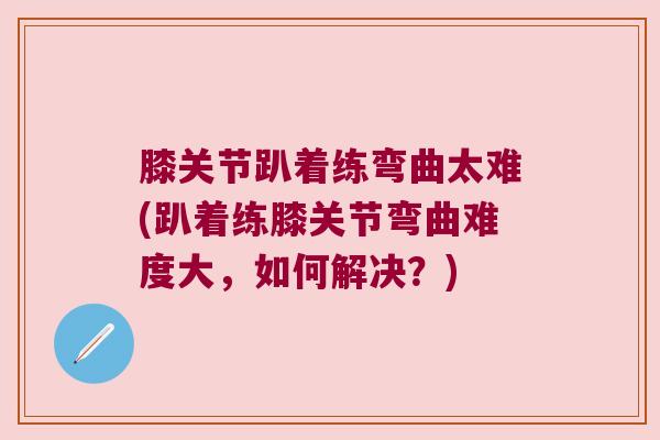 膝关节趴着练弯曲太难(趴着练膝关节弯曲难度大,如何解决?) 膝关节趴着练弯曲太难(趴着练膝关节弯曲难度大,如何解决?)