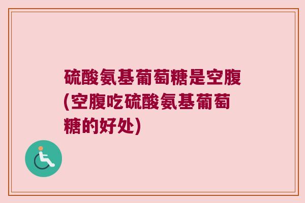 硫酸氨基葡萄糖是空腹(空腹吃硫酸氨基葡萄糖的好处)