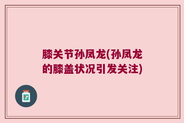 膝关节孙凤龙(孙凤龙的膝盖状况引发关注)