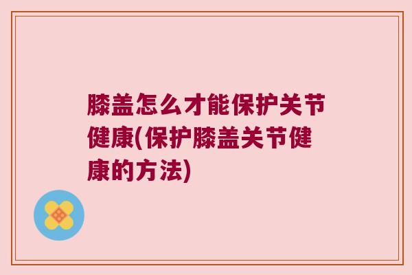 膝盖怎么才能保护关节健康(保护膝盖关节健康的方法)