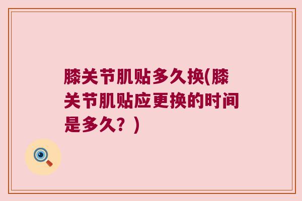 膝关节肌贴多久换(膝关节肌贴应更换的时间是多久?)