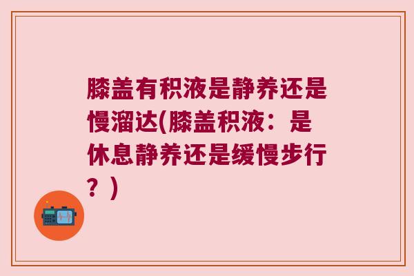 膝盖有积液是静养还是慢溜达(膝盖积液:是休息静养还是缓慢步行?)
