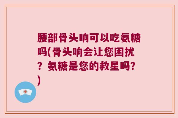 腰部骨头响可以吃氨糖吗(骨头响会让您困扰?氨糖是您的救星吗?)