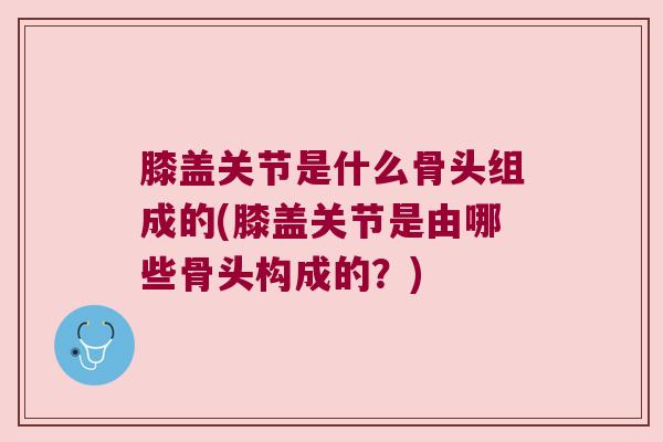 膝盖关节是什么骨头组成的(膝盖关节是由哪些骨头构成的?)