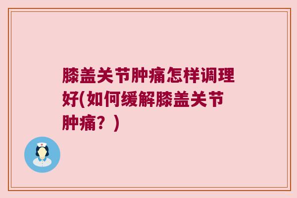 膝盖关节肿痛怎样调理好(如何缓解膝盖关节肿痛?)