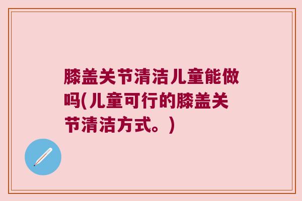膝盖关节清洁儿童能做吗(儿童可行的膝盖关节清洁方式。) 膝盖关节清洁儿童能做吗(儿童可行的膝盖关节清洁方式。)