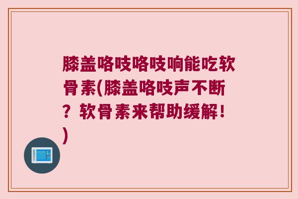 膝盖咯吱咯吱响能吃软骨素(膝盖咯吱声不断?软骨素来帮助缓解!)