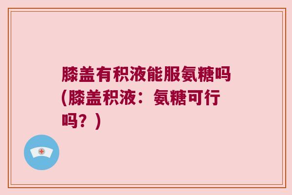 膝盖有积液能服氨糖吗(膝盖积液:氨糖可行吗?)