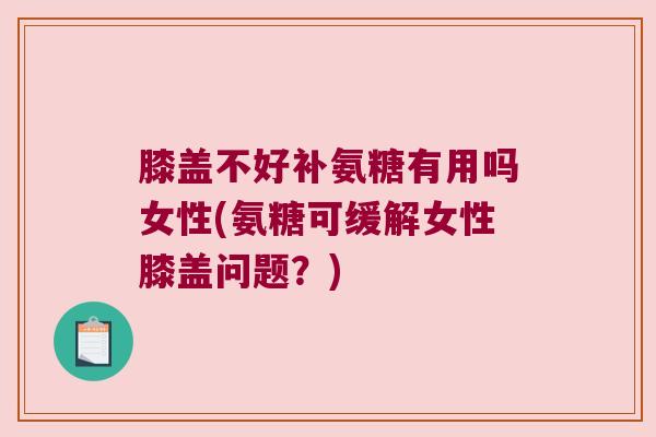 膝盖不好补氨糖有用吗女性(氨糖可缓解女性膝盖问题?)