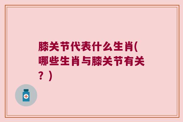 膝关节代表什么生肖(哪些生肖与膝关节有关?)