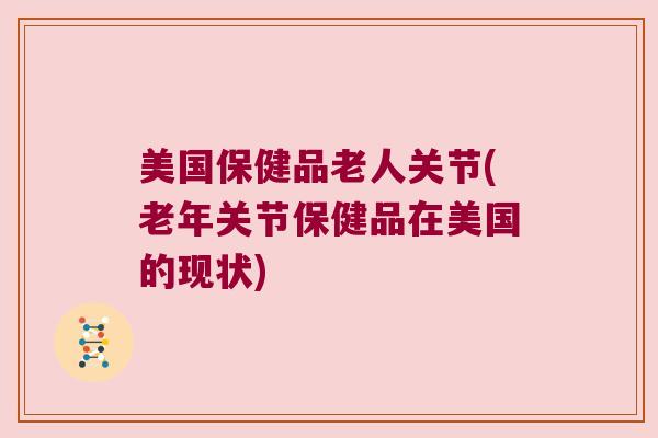 美国保健品老人关节(老年关节保健品在美国的现状)