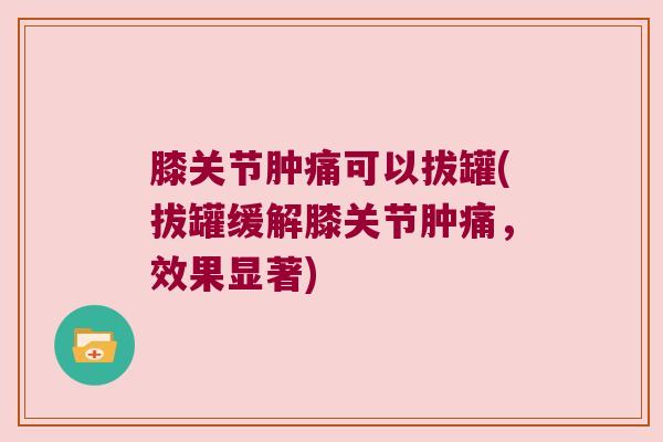 膝关节肿痛可以拔罐(拔罐缓解膝关节肿痛,效果显著)