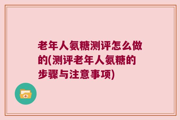 老年人氨糖测评怎么做的(测评老年人氨糖的步骤与注意事项)