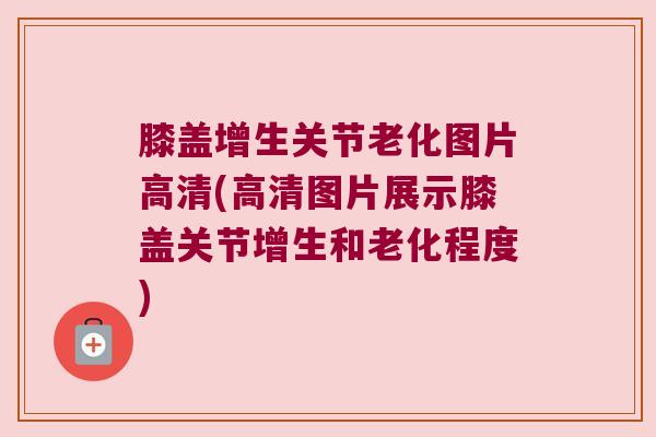 膝盖增生关节老化图片高清(高清图片展示膝盖关节增生和老化程度)