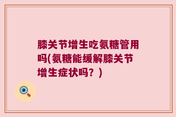 膝关节增生吃氨糖管用吗(氨糖能缓解膝关节增生症状吗？)