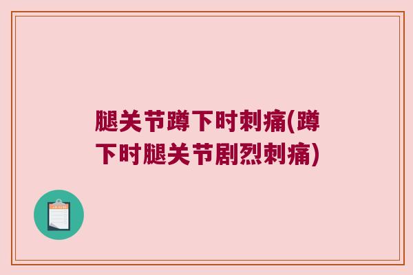 腿关节蹲下时刺痛(蹲下时腿关节剧烈刺痛)