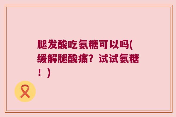 腿发酸吃氨糖可以吗(缓解腿酸痛?试试氨糖!)