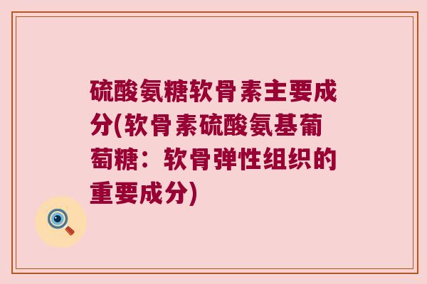 硫酸氨糖软骨素主要成分(软骨素硫酸氨基葡萄糖:软骨弹性组织的重要成分)