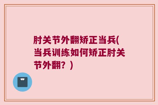 肘关节外翻矫正当兵(当兵训练如何矫正肘关节外翻?)